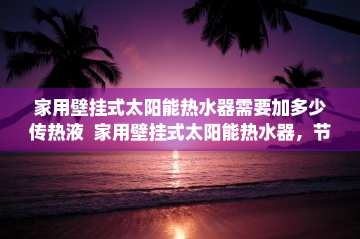 家用壁挂式太阳能热水器需要加多少传热液  家用壁挂式太阳能热水器，节能环保，家庭热水新选择