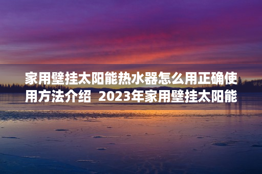 家用壁挂太阳能热水器怎么用正确使用方法介绍  2023年家用壁挂太阳能热水器评测节能环保，安全耐用，为您打造舒适沐浴体验！