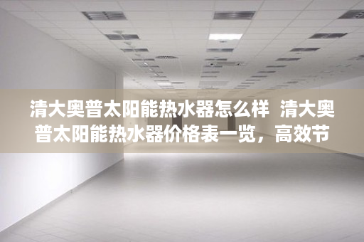 清大奥普太阳能热水器怎么样  清大奥普太阳能热水器价格表一览，高效节能，环保健康，为你节省电费！