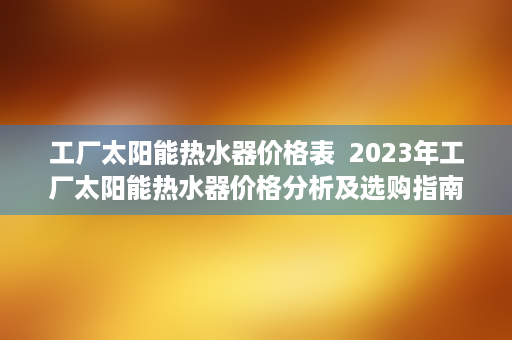 工厂太阳能热水器价格表  2023年工厂太阳能热水器价格分析及选购指南