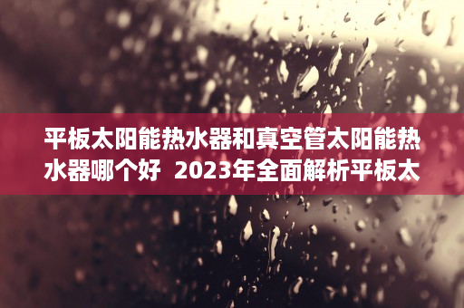 平板太阳能热水器和真空管太阳能热水器哪个好  2023年全面解析平板太阳能热水器与真空管太阳能热水器的优劣势对比及选购指南