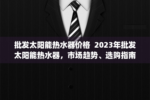 批发太阳能热水器价格  2023年批发太阳能热水器，市场趋势、选购指南与投资前景分析