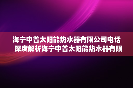 海宁中普太阳能热水器有限公司电话  深度解析海宁中普太阳能热水器有限公司，技术领先，绿色环保的太阳能热水器专家