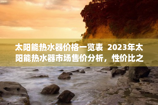 太阳能热水器价格一览表  2023年太阳能热水器市场售价分析，性价比之选，节能环保新趋势