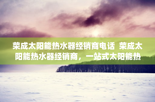 荣成太阳能热水器经销商电话  荣成太阳能热水器经销商，一站式太阳能热水解决方案提供商