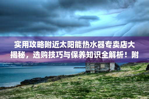 实用攻略附近太阳能热水器专卖店大揭秘，选购技巧与保养知识全解析！附近的太阳能热水器专卖店安溪