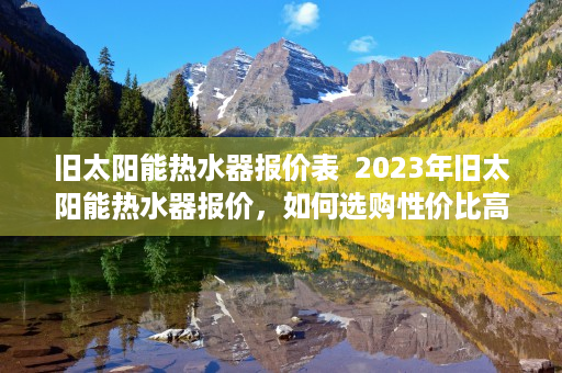 旧太阳能热水器报价表  2023年旧太阳能热水器报价，如何选购性价比高的产品？