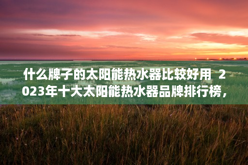 什么牌子的太阳能热水器比较好用  2023年十大太阳能热水器品牌排行榜，性价比高的热水神器推荐