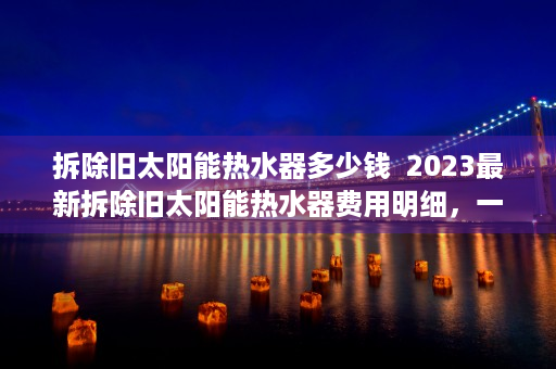 拆除旧太阳能热水器多少钱  2023最新拆除旧太阳能热水器费用明细，一看便知！