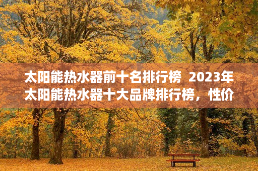 太阳能热水器前十名排行榜  2023年太阳能热水器十大品牌排行榜，性价比与品质兼顾，为您的家庭热水需求保驾护航