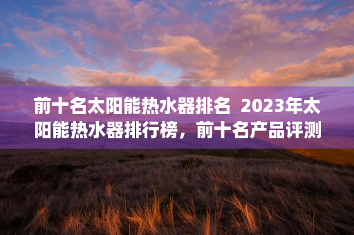 前十名太阳能热水器排名  2023年太阳能热水器排行榜，前十名产品评测及选购指南