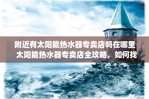 附近有太阳能热水器专卖店吗在哪里  太阳能热水器专卖店全攻略，如何找到附近可靠的太阳能热水器购买地点？