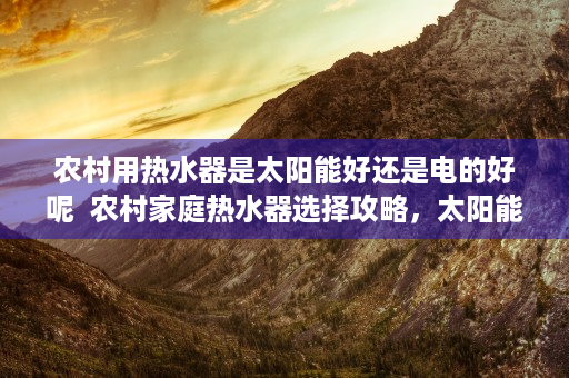 农村用热水器是太阳能好还是电的好呢  农村家庭热水器选择攻略，太阳能热水器与电热水器哪个更胜一筹？