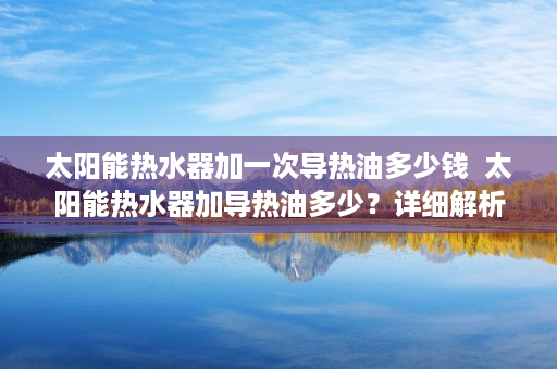 太阳能热水器加一次导热油多少钱  太阳能热水器加导热油多少？详细解析导热油添加方法及注意事项