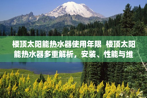 楼顶太阳能热水器使用年限  楼顶太阳能热水器多重解析，安装、性能与维护全攻略