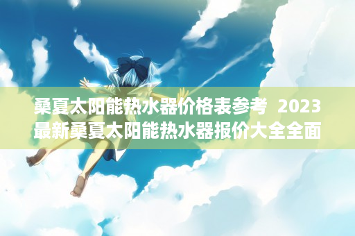 桑夏太阳能热水器价格表参考  2023最新桑夏太阳能热水器报价大全全面解析桑夏太阳能热水器价格及选购指南