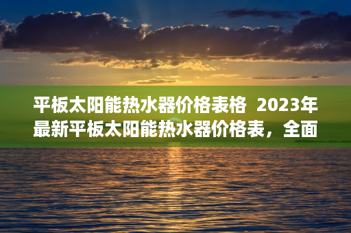 平板太阳能热水器价格表格  2023年最新平板太阳能热水器价格表，全面解析与选购指南