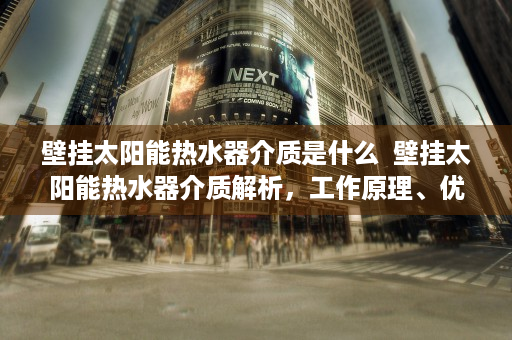 壁挂太阳能热水器介质是什么  壁挂太阳能热水器介质解析，工作原理、优缺点及选购指南