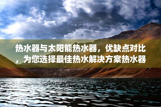 热水器与太阳能热水器，优缺点对比，为您选择最佳热水解决方案热水器好还是太阳能好用