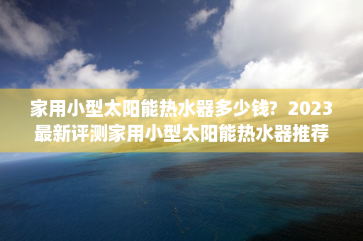 家用小型太阳能热水器多少钱?  2023最新评测家用小型太阳能热水器推荐，节能环保，轻松享受热水生活！