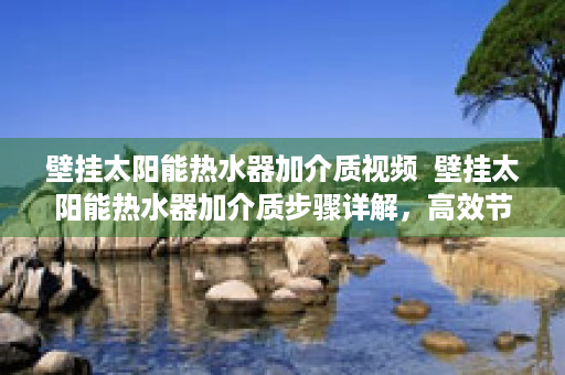 壁挂太阳能热水器加介质视频  壁挂太阳能热水器加介质步骤详解，高效节能的升级秘籍！