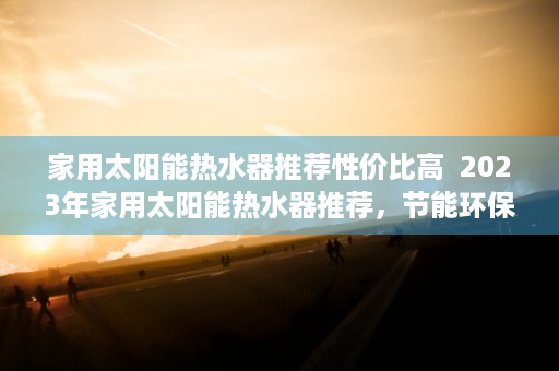 家用太阳能热水器推荐性价比高  2023年家用太阳能热水器推荐，节能环保，为您省下一大笔电费！