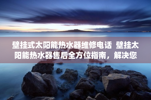 壁挂式太阳能热水器维修电话  壁挂太阳能热水器售后全方位指南，解决您的后顾之忧