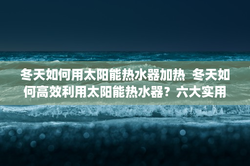 冬天如何用太阳能热水器加热  冬天如何高效利用太阳能热水器？六大实用技巧助你节能又保暖