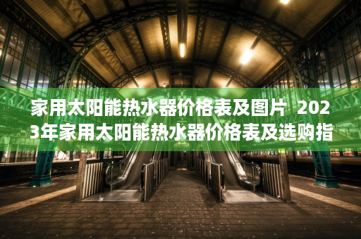 家用太阳能热水器价格表及图片  2023年家用太阳能热水器价格表及选购指南