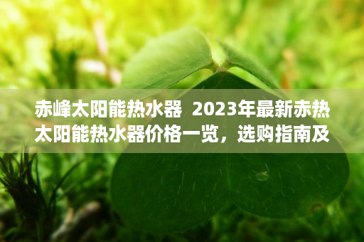 赤峰太阳能热水器  2023年最新赤热太阳能热水器价格一览，选购指南及性价比分析