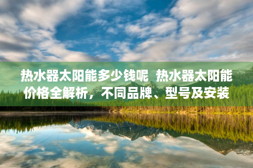 热水器太阳能多少钱呢  热水器太阳能价格全解析，不同品牌、型号及安装费用大揭秘！