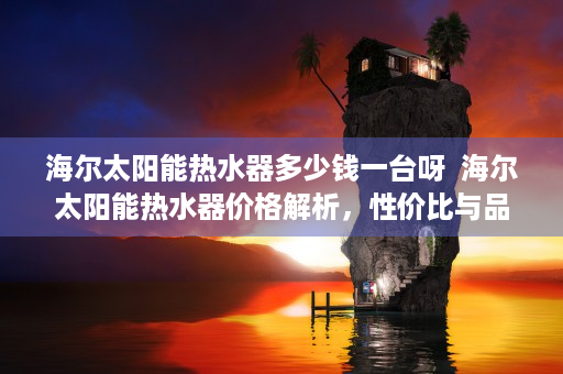 海尔太阳能热水器多少钱一台呀  海尔太阳能热水器价格解析，性价比与品牌口碑双丰收