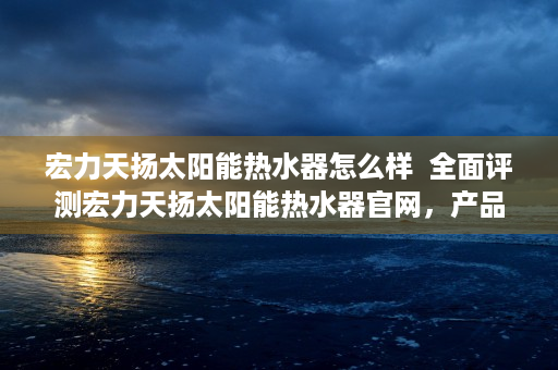 宏力天扬太阳能热水器怎么样  全面评测宏力天扬太阳能热水器官网，产品信息、购买指南及售后服务一览