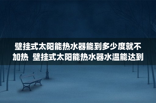 壁挂式太阳能热水器能到多少度就不加热  壁挂式太阳能热水器水温能达到多少度？深度解析及选购技巧