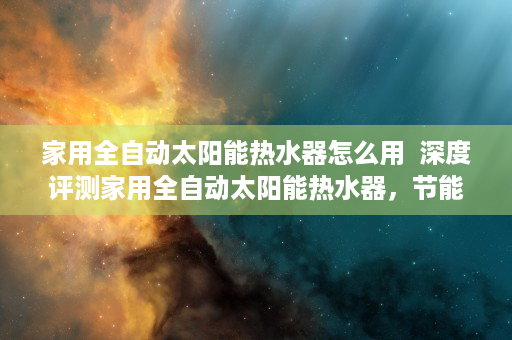 家用全自动太阳能热水器怎么用  深度评测家用全自动太阳能热水器，节能环保新选择，安装使用攻略全解析