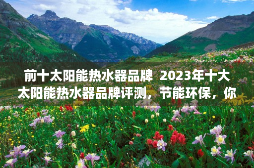 前十太阳能热水器品牌  2023年十大太阳能热水器品牌评测，节能环保，你的热水生活新选择！