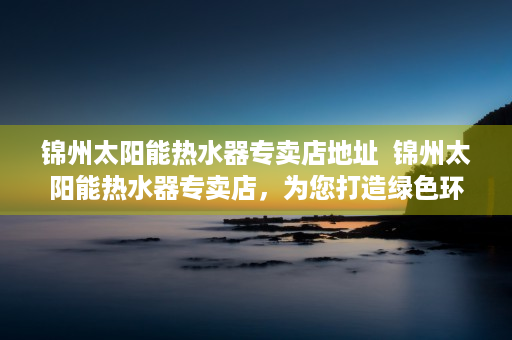 锦州太阳能热水器专卖店地址  锦州太阳能热水器专卖店，为您打造绿色环保的家居生活