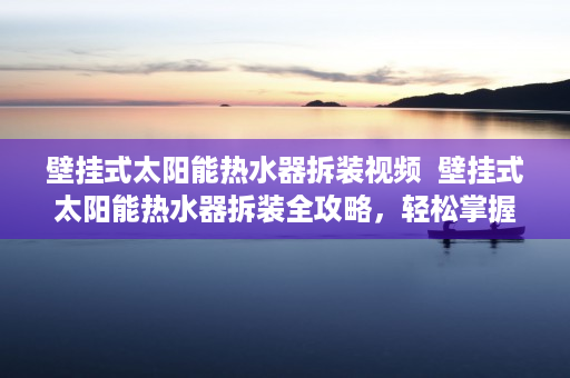 壁挂式太阳能热水器拆装视频  壁挂式太阳能热水器拆装全攻略，轻松掌握安装与维修技巧