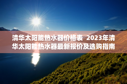 清华太阳能热水器价格表  2023年清华太阳能热水器最新报价及选购指南，节能环保新选择