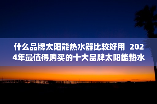 什么品牌太阳能热水器比较好用  2024年最值得购买的十大品牌太阳能热水器推荐