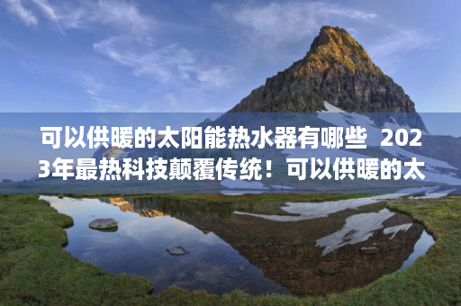 可以供暖的太阳能热水器有哪些  2023年最热科技颠覆传统！可以供暖的太阳能热水器，节能环保新选择