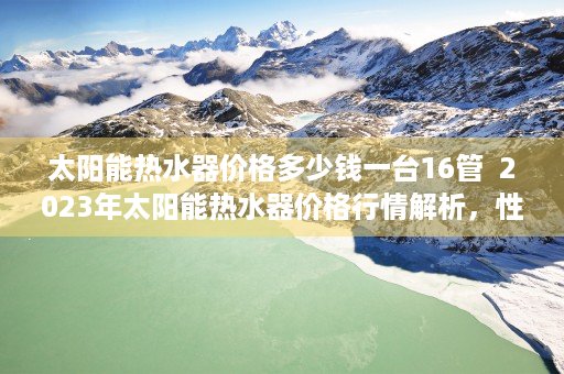 太阳能热水器价格多少钱一台16管  2023年太阳能热水器价格行情解析，性价比之选，安装与维护指南