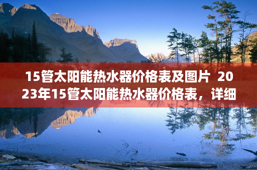 15管太阳能热水器价格表及图片  2023年15管太阳能热水器价格表，详细解析与选购指南