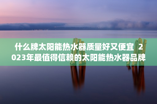 什么牌太阳能热水器质量好又便宜  2023年最值得信赖的太阳能热水器品牌盘点，质量好、性能优，节能环保首选！