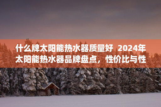 什么牌太阳能热水器质量好  2024年太阳能热水器品牌盘点，性价比与性能兼备的五大品牌推荐