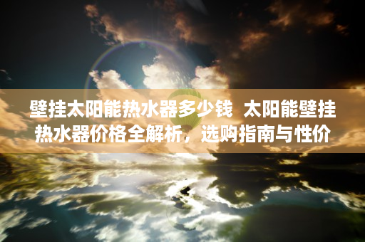 壁挂太阳能热水器多少钱  太阳能壁挂热水器价格全解析，选购指南与性价比排行