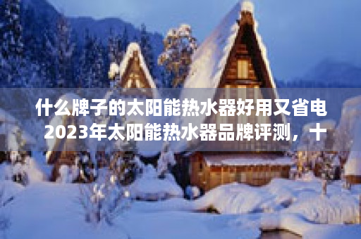 什么牌子的太阳能热水器好用又省电  2023年太阳能热水器品牌评测，十大热门品牌性能对比，哪款最适合你？