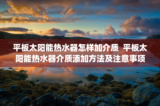 平板太阳能热水器怎样加介质  平板太阳能热水器介质添加方法及注意事项详解