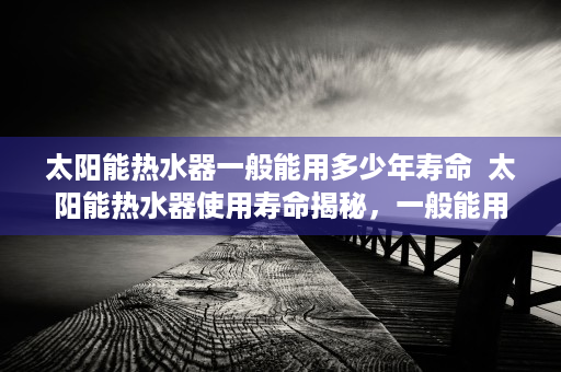 太阳能热水器一般能用多少年寿命  太阳能热水器使用寿命揭秘，一般能用多少年？保养技巧大公开！