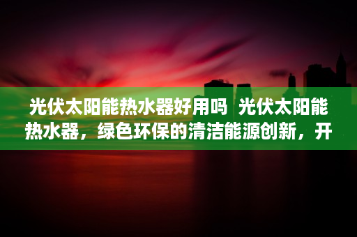 光伏太阳能热水器好用吗  光伏太阳能热水器，绿色环保的清洁能源创新，开启节能生活新篇章